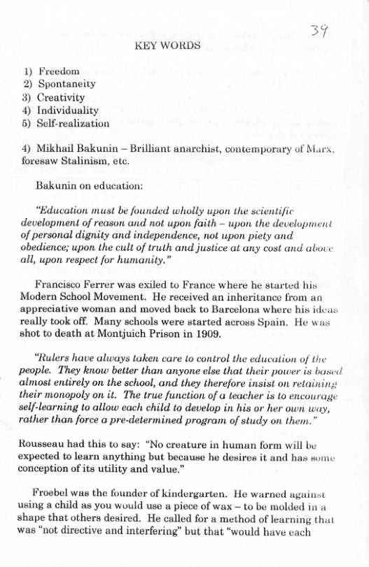 37 KEY WORDS  1) Freedom  2) Spontaneity 3) Creativity  4) Individuality 5) Self-realization  4) Mikhail Bakunin — Brilliant anarchist, contemporary of Marx, foresaw Stalinism, etc.  Bakunin on education:  “Education must be founded wholly upon the scientific development of reason and not upon faith - upon the development of personal dignity and independence, not upon piety and obedience; upon the cult of truth and justice at any cost and abouve all, upon respect for humanity.  Francisco Ferrer was exiled to France where he started his Modern School Movement. He received an inheritance from an appreciative woman and moved back to Barcelona where his idcas really took off. Many schools were started across Spain. He wis shot to death at Montjuich Prison in 1909.  “Rulers have always taken care to control the education of Ui people. They know better than anyone else that their power is bascd almost entirely on the school, and they therefore insist on retaining their monopoly on it. The true function of a teacher is to encourage self-learning to allow each child to develop in his or her own way, rather than force a pre-determined program of study on them.”  Rousseau had this to say: “No creature in human form will be expected to learn anything but because he desires it and has son conception of its utility and value.”  Froebel was the founder of kindergarten, He warned against using a child as you would use a piece of wax - to be molded in a shape that others desired. He called for a method of learning that was “not directive and interfering” but that “would have each 